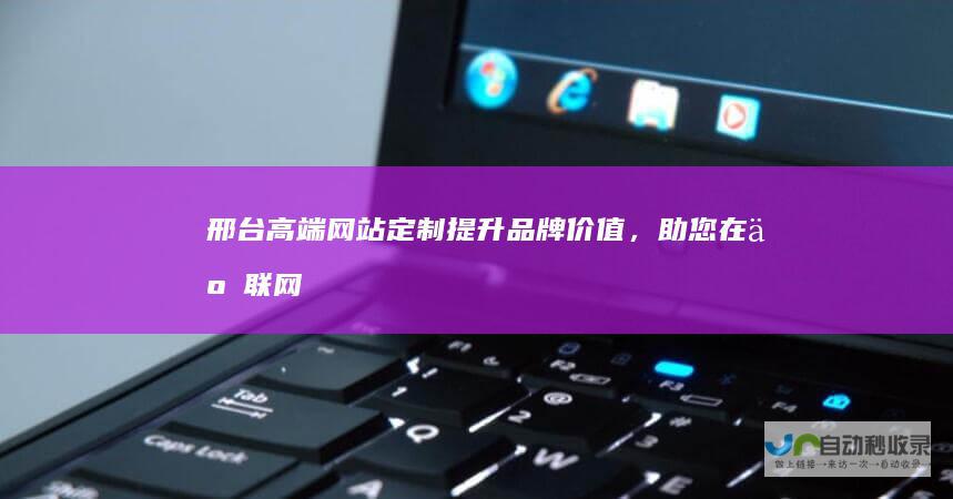 邢台高端网站定制：提升品牌价值，助您在互联网时代脱颖而出